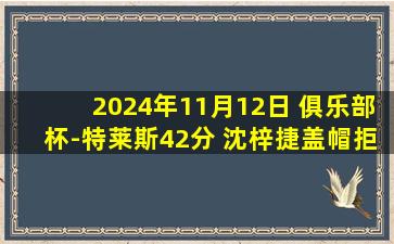 2024年11月12日 俱乐部杯-特莱斯42分 沈梓捷盖帽拒绝杀 北控19分逆转天津